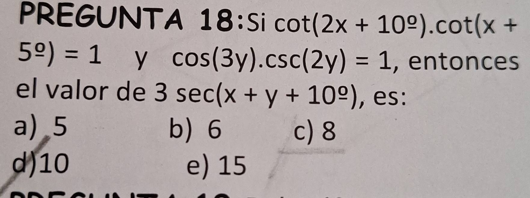 PREGUNTA 18:Si cot (2x+10^(_ o)).cot (x+
5^(_ o))=1 y cos (3y).csc (2y)=1 , entonces
el valor de 3sec (x+y+10^(_ circ)) , es:
a) 5 b) 6
c) 8
d) 10 e) 15