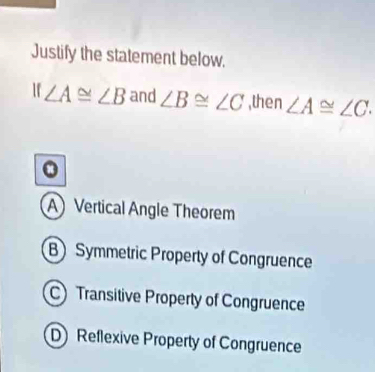 Justify the statement below.
If∠ A≌ ∠ B and ∠ B≌ ∠ C ,then ∠ A≌ ∠ C.
A Vertical Angle Theorem
B Symmetric Property of Congruence
C) Transitive Property of Congruence
D Reflexive Property of Congruence