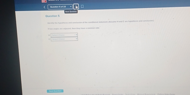 Next Question 
Question 5 
ldentily the hypothesis and conclusion of the conditional statement. (Assume I and C are hypothesis and conclusion.) 
If two angles are adjacent, then they have a common side. 
H Select Chaice 
C Select Choice 
Next Questión