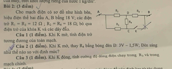 Của máy, Biết khổi lượng riếng của nước 1kg/dm^3.
Bài 2: (3 điểm)
Cho mạch điện có sơ đồ như hình bên,
hiệu điện thế hai đầu A, B bằng 18 V; các điện
trở R_1=R_3=12Omega ;R_2=R_4=18Omega; bỏ qua
điện trở của khóa K và các dây đẫn.
Câu 1 (1 điểm). Khi K mở, tính điện trở
tương đương của toàn mạch.
Câu 2 (1 điểm). Khi K mở, thay R_4 bằng bóng đèn D: 3V-1,5W; Đèn sáng
như thể nào so với định mức? và trong
Câu 3 (1 điểm). Khi K đóng, tính cường độ dòng điện chạy trong R_3
mạch chính.
1(2 điểm)