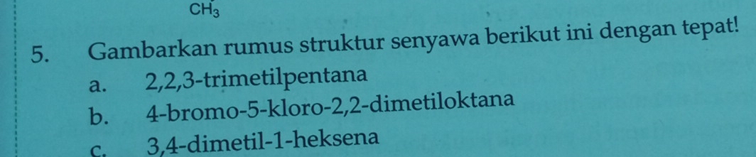 CH_3 
5. Gambarkan rumus struktur senyawa berikut ini dengan tepat!
a. 2, 2, 3 -trimetilpentana
b. 4 -bromo -5 -kloro -2, 2 -dimetiloktana
c. 3, 4 -dimetil- 1 -heksena