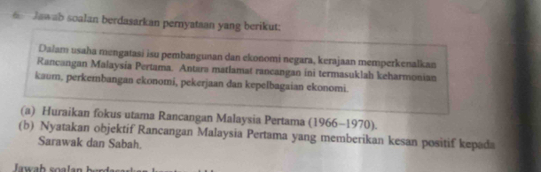 Jawab soalan berdasarkan pernyataan yang berikut: 
Dalam usaha mengatasi isu pembangunan dan ekonomi negara, kerajaan memperkenalkan 
Rancangan Malaysia Pertama. Antara matlamat rancangan ini termasuklah keharmonian 
kaum, perkembangan ekonomi, pekerjaan dan kepelbagaian ekonomi. 
(a) Huraikan fokus utama Rancangan Malaysia Pertama (1966-1970)
(b) Nyatakan objektif Rancangan Malaysia Pertama yang memberikan kesan positif kepada 
Sarawak dan Sabah.