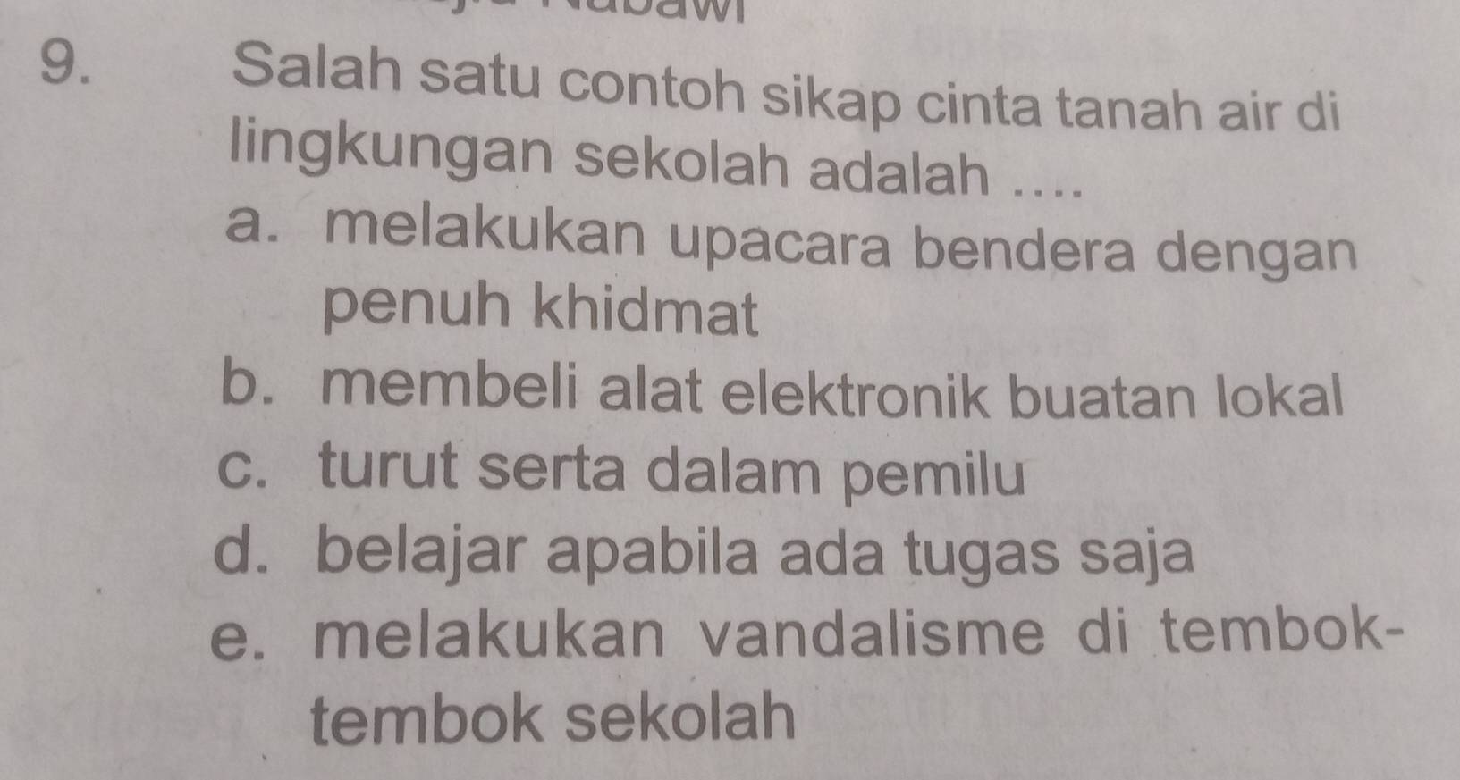 Salah satu contoh sikap cinta tanah air di
lingkungan sekolah adalah ....
a. melakukan upacara bendera dengan
penuh khidmat
b. membeli alat elektronik buatan lokal
c. turut serta dalam pemilu
d. belajar apabila ada tugas saja
e. melakukan vandalisme di tembok-
tembok sekolah