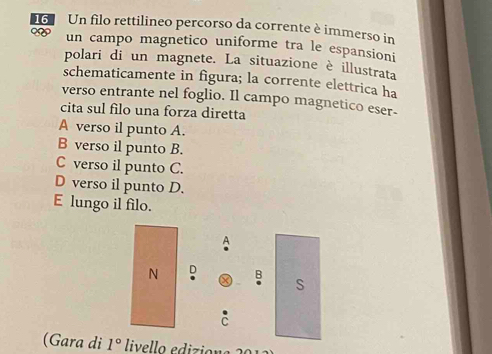 Un filo rettilineo percorso da corrente è immerso in
un campo magnetico uniforme tra le espansioni
polari di un magnete. La situazione è illustrata
schematicamente in figura; la corrente elettrica ha
verso entrante nel foglio. Il campo magnetico eser-
cita sul filo una forza diretta
A verso il punto A.
B verso il punto B.
C verso il punto C.
D verso il punto D.
E lungo il filo.
(Gara di 1° livello ediziona