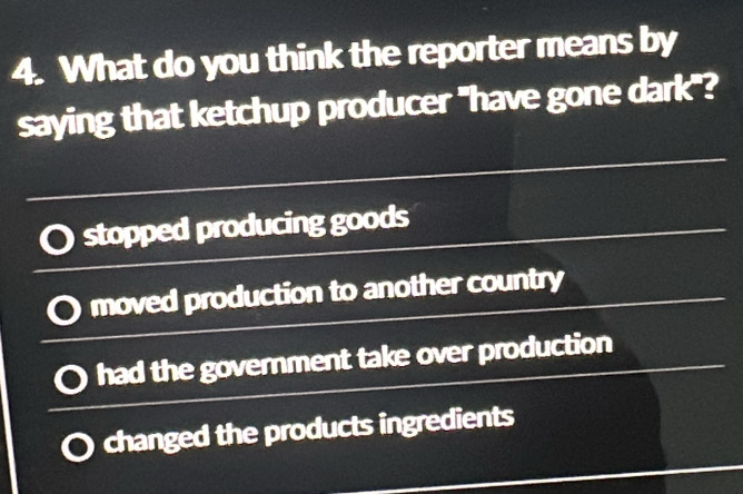 What do you think the reporter means by
saying that ketchup producer "have gone dark"?
stopped producing goods
moved production to another country
had the government take over production
changed the products ingredients