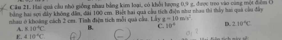 Hai quả cầu nhỏ giống nhau bằng kim loại, có khối lượng 0, 9 g, được treo vào cùng một điểm O
bằng hai sợi dây không dãn, dài 100 cm. Biết hai quả cầu tích điện như nhau thì thấy hai quả cầu đầy
nhau ở khoảng cách 2 cm. Tính điện tích mỗi quả cầu. Lầy g=10m/s^2.
A. 8.10^(-6)C. B. C. 10^(-6)
D. 2.10^(-6)C.
E. 4.10^(-6)C. 
diên tích này sẽ: