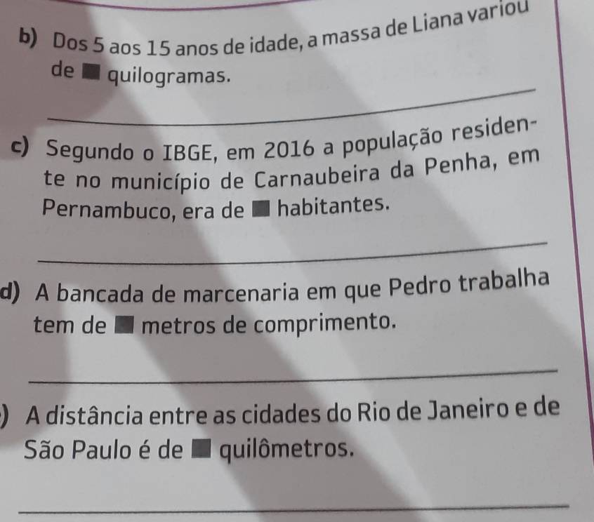 Dos 5 aos 15 anos de idade, a massa de Liana variou 
_ 
de É quilogramas. 
c) Segundo o IBGE, em 2016 a população residen- 
te no município de Carnaubeira da Penha, em 
Pernambuco, era de ■ habitantes. 
_ 
d) A bancada de marcenaria em que Pedro trabalha 
tem de É metros de comprimento. 
_ 
) A distância entre as cidades do Rio de Janeiro e de 
São Paulo é de I quilômetros. 
_