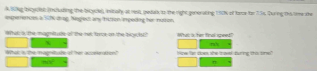 A Bileg bicyclist (Indluding the bicycle)), initially at rest, pedals to the right generating 130% of force for 7.3s. During this time she 
experences a 50N drag, Neglect any friction impeding her motion. 
What is the magnitude of the met fance on the bicyclist? What is fer fnall speed??
m/s
What is the magnitude of her acceleration? How far does she thavel during this time?"
m/s^2
m