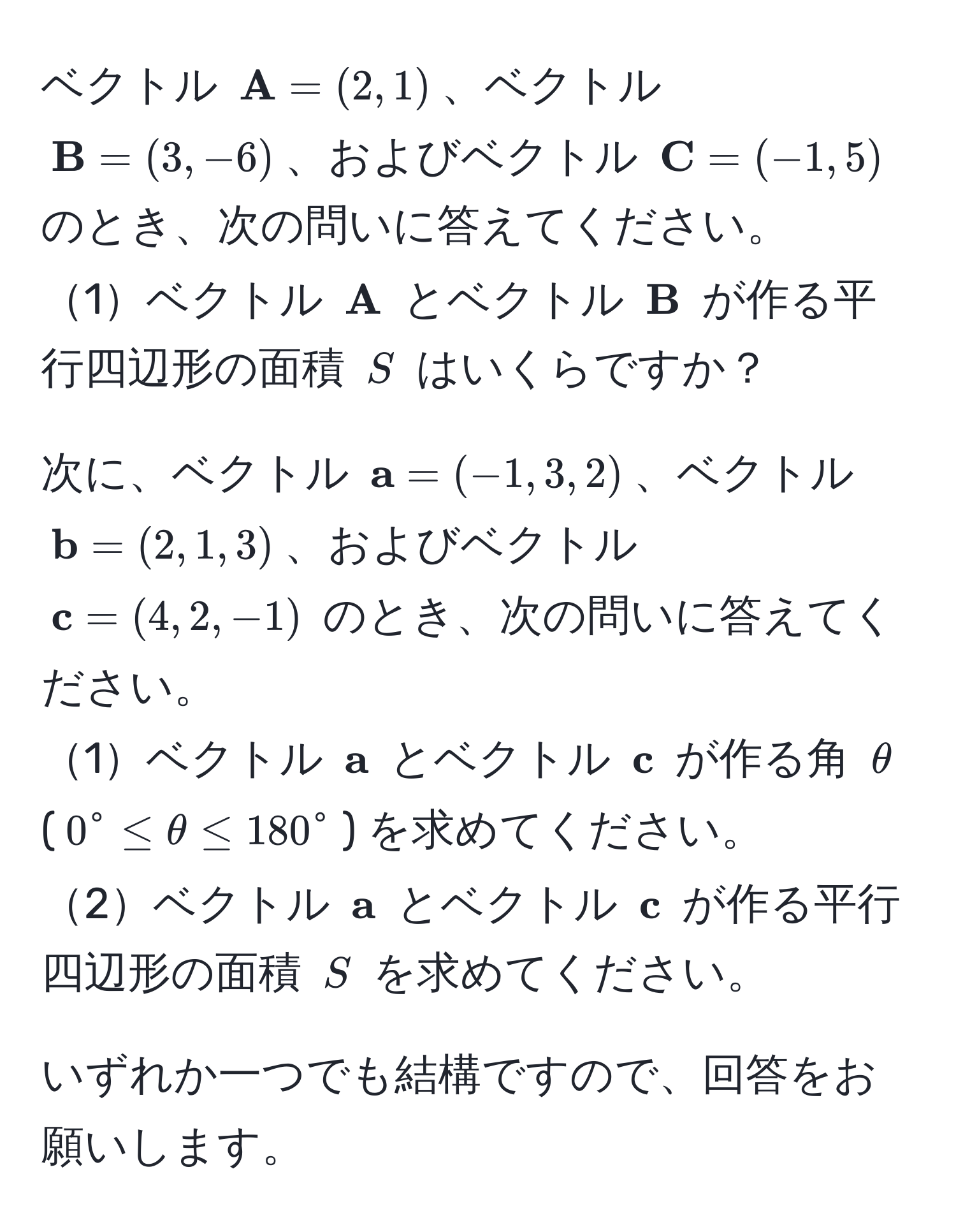 ベクトル ( A = (2, 1))、ベクトル ( B = (3, -6))、およびベクトル ( C = (-1, 5)) のとき、次の問いに答えてください。  
1ベクトル ( A) とベクトル ( B) が作る平行四辺形の面積 (S) はいくらですか？  

次に、ベクトル ( a = (-1, 3, 2))、ベクトル ( b = (2, 1, 3))、およびベクトル ( c = (4, 2, -1)) のとき、次の問いに答えてください。  
1ベクトル ( a) とベクトル ( c) が作る角 (θ) ((0^(circ ≤ θ ≤ 180°)) を求めてください。  
2ベクトル ( a)) とベクトル ( c) が作る平行四辺形の面積 (S) を求めてください。  

いずれか一つでも結構ですので、回答をお願いします。