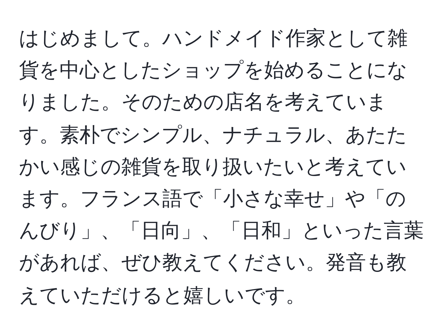 はじめまして。ハンドメイド作家として雑貨を中心としたショップを始めることになりました。そのための店名を考えています。素朴でシンプル、ナチュラル、あたたかい感じの雑貨を取り扱いたいと考えています。フランス語で「小さな幸せ」や「のんびり」、「日向」、「日和」といった言葉があれば、ぜひ教えてください。発音も教えていただけると嬉しいです。