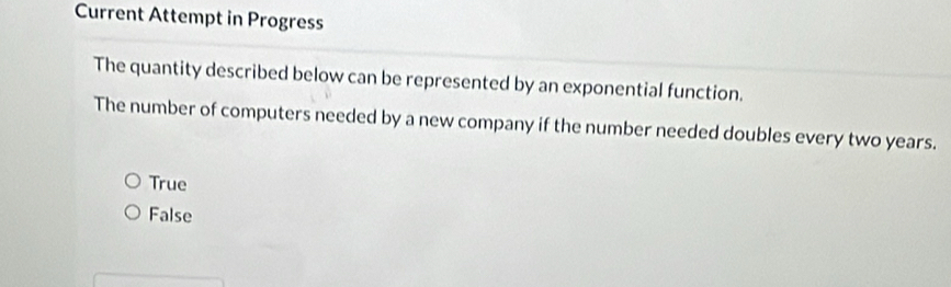 Current Attempt in Progress
The quantity described below can be represented by an exponential function.
The number of computers needed by a new company if the number needed doubles every two years.
True
False