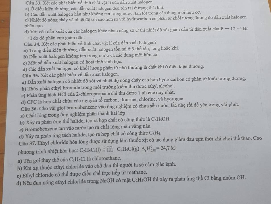 Xét các phát biểu về tính chất vật lí của dẫn xuất halogen.
a) Ở điều kiện thường, các dẫn xuất halogen đều tồn tại ở trạng thái khí.
b) Các dẫn xuất halogen hầu như không tan trong nước, tan tốt trong các dung môi hữu cơ.
c) Nhiệt độ nóng chảy và nhiệt độ sôi cao hơn so với hydrocarbon có phân tử khối tương đương do dẫn xuất halogen
phân cực.
d) Với các dẫn xuất của các halogen khác nhau cùng số C thì nhiệt độ sôi giảm dần từ dẫn xuất của Fto Clto Cl
→ I do độ phân cực giảm dần.
Câu 34. Xét các phát biểu về tính chất vật lí của dẫn xuất halogen?
a) Trong điều kiện thường, dẫn xuất halogen tồn tại ở 3 thể rắn, lỏng hoặc khí.
b) Dẫn xuất halogen không tan trong nước và các dung môi hữu cơ.
c) Một số dẫn xuất halogen có hoạt tính sinh học.
d) Các dẫn xuất halogen có khối lượng phân tử nhỏ thường là chất khí ở điều kiện thường.
Câu 35. Xét các phát biểu về dẫn xuất halogen.
a) Dẫn xuất halogen có nhiệt độ sôi và nhiệt độ nóng chảy cao hơn hydrocarbon có phân tử khối tương đương.
b) Thủy phân ethyl bromide trong môi trường kiềm thu được ethyl alcohol.
c) Phản ứng tách HCl của 2-chloropropane chi thu được 1 alkene duy nhất.
d) CFC là hợp chất chứa các nguyên tố carbon, flourine, chlorine, và hydrogen.
Câu 36. Cho vài giọt bromobenzene vào ống nghiệm có chứa sẵn nước, lắc nhẹ rồi để yên trong vài phút.
a) Chất lỏng trong ống nghiệm phân thành hai lớp
b) Xảy ra phản ứng thế halide, tạo ra hợp chất có công thức là C₆H₅OH
c) Bromobenzene tan vào nước tạo ra chất lỏng màu vàng nâu
d) Xảy ra phản ứng tách halide, tạo ra hợp chất có công thức 6 C_6;H4.
Câu 37. Ethyl chloride hóa lỏng được sử dụng làm thuốc xịt có tác dụng giảm đau tạm thời khi chơi thể thao. Cho
phương trình nhiệt hóa học: C_2H_5Cl(l) C_2H_5Cl(g)△ _rH_(298)^0=24,7kJ
a) Tên gọi thay thế của C_2H_5Cl là chloroethane.
b) Khi xịt thuộc ethyl chloride vào chỗ đau thì người ta sẽ cảm giác lạnh.
c) Ethyl chloride có thể được điều chế trực tiếp từ methane.
d) Nếu đun nóng ethyl chloride trong NaOH có mặt C_2H_5 3OH thì xảy ra phản ứng thế Cl bằng nhóm OH.