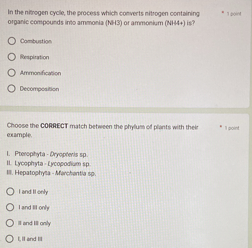 In the nitrogen cycle, the process which converts nitrogen containing 1 point
organic compounds into ammonia (NH3) or ammonium (NH4+) is?
Combustion
Respiration
Ammonification
Decomposition
Choose the CORRECT match between the phylum of plants with their
example. 1 point
I. Pterophyta - Dryopteris sp.
II. Lycophyta - Lycopodium sp.
III. Hepatophyta - Marchantia sp.
I and II only
I and III only
II and III only
I, II and III