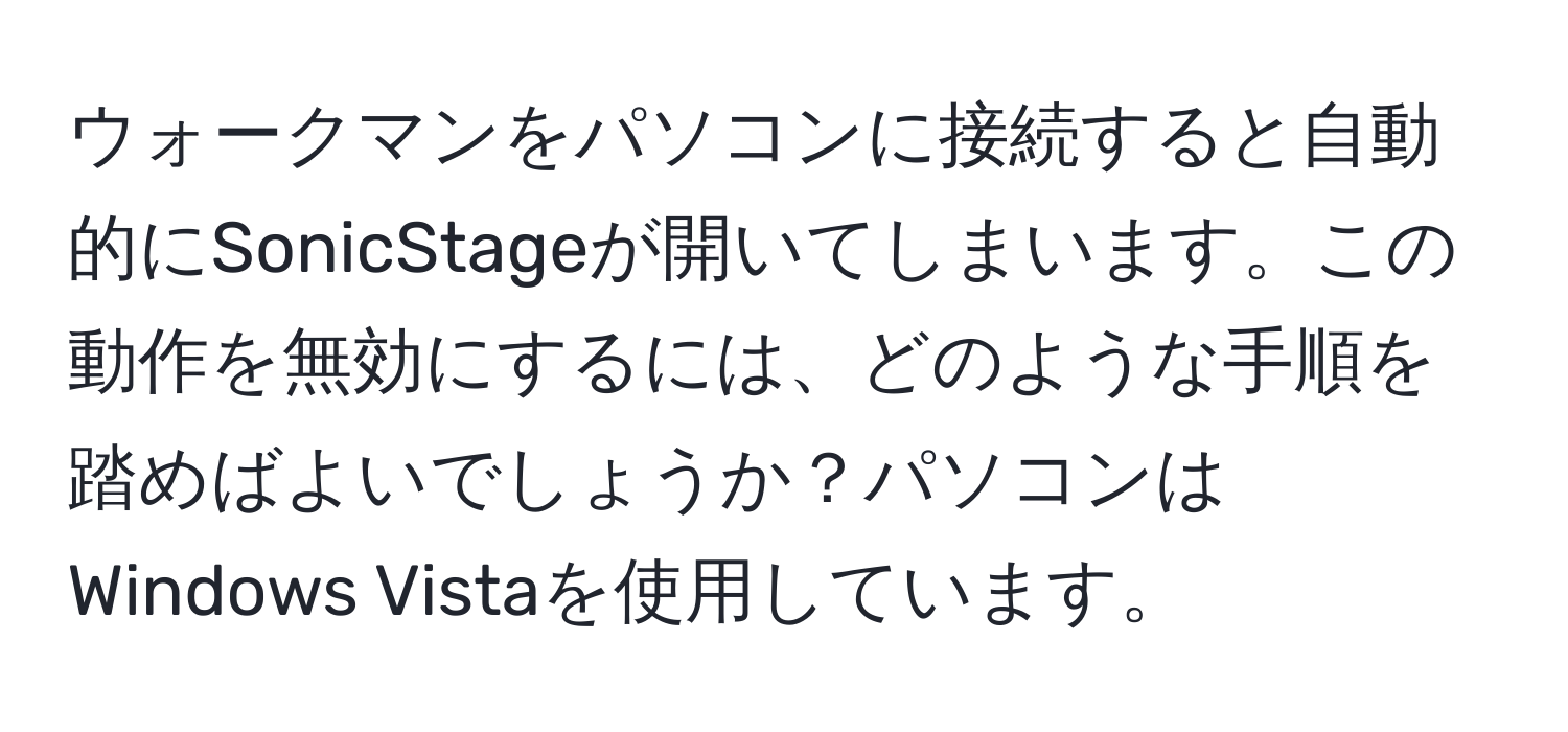 ウォークマンをパソコンに接続すると自動的にSonicStageが開いてしまいます。この動作を無効にするには、どのような手順を踏めばよいでしょうか？パソコンはWindows Vistaを使用しています。