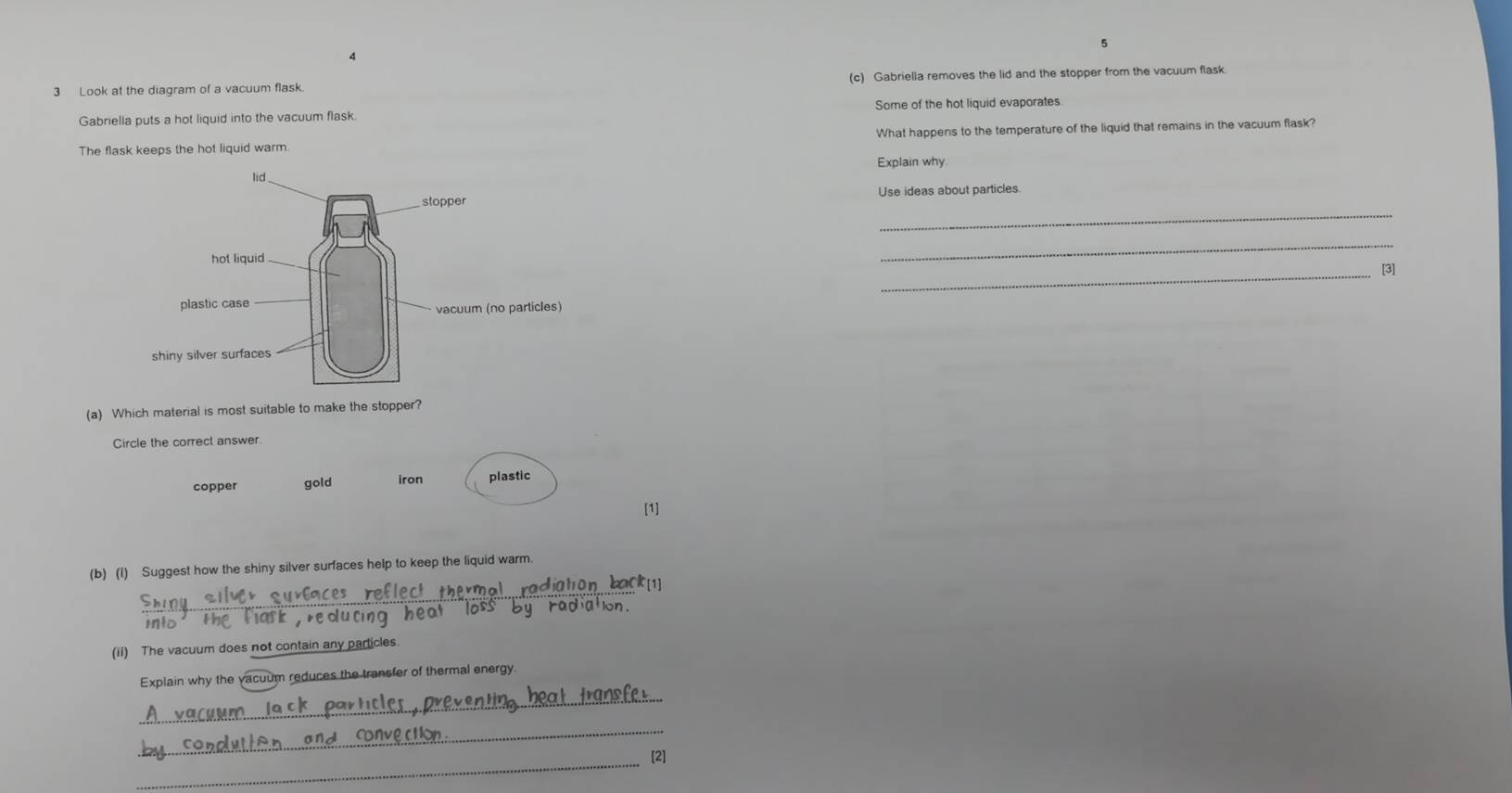 Look at the diagram of a vacuum flask. (c) Gabriella removes the lid and the stopper from the vacuum flask.
Gabriella puts a hot liquid into the vacuum flask. Some of the hot liquid evaporates
The flask keeps the hot liquid warm. What happens to the temperature of the liquid that remains in the vacuum flask?
Explain why
Use ideas about particles.
_
_
_
[3]
(a) Which material is most suitable to make the stopper?
Circle the correct answer.
copper gold iron plastic
[1]
(b) (I) Suggest how the shiny silver surfaces help to keep the liquid warm.
_
int0
(ii) The vacuum does not contain any particles.
_
Explain why the vacuum reduces the transfer of thermal energy
_
_
[2]