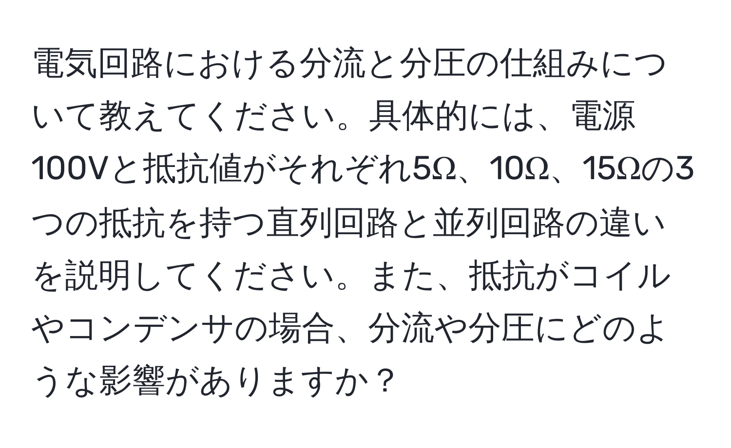 電気回路における分流と分圧の仕組みについて教えてください。具体的には、電源100Vと抵抗値がそれぞれ5Ω、10Ω、15Ωの3つの抵抗を持つ直列回路と並列回路の違いを説明してください。また、抵抗がコイルやコンデンサの場合、分流や分圧にどのような影響がありますか？