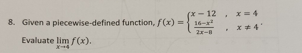 Given a piecewise-defined function, f(x)=beginarrayl x-12,x=4  (16-x^2)/2x-8 ,x!= 4endarray.. 
Evaluate limlimits _xto 4f(x).