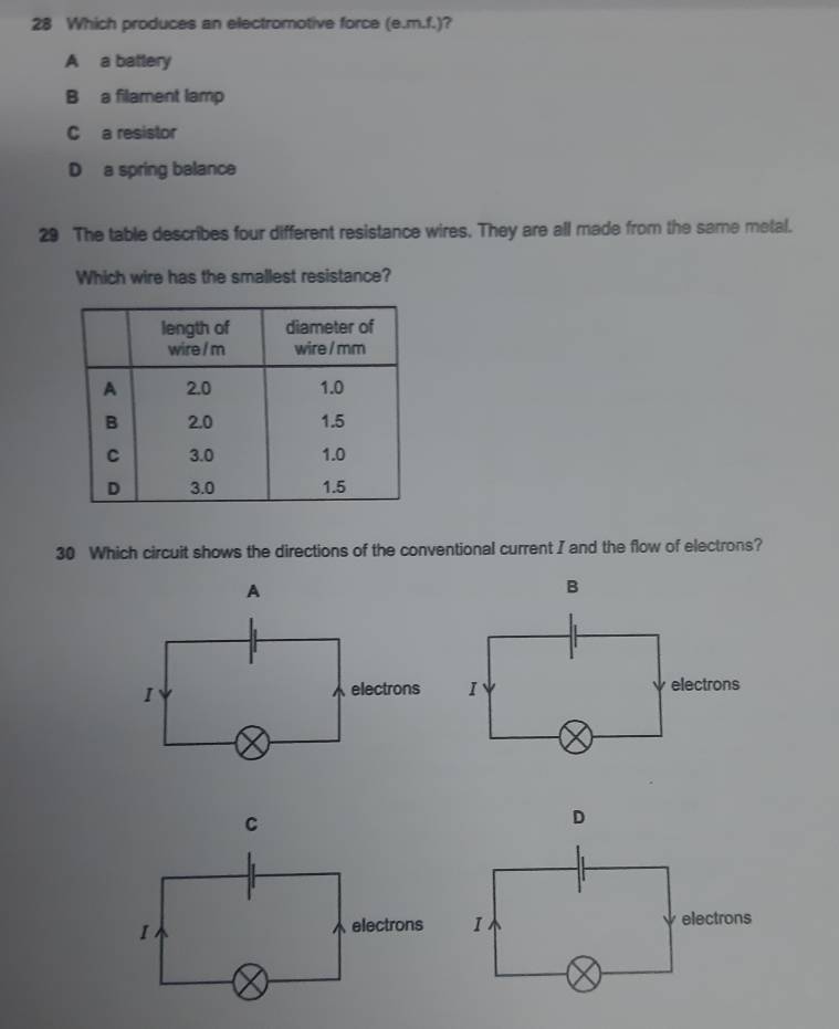 Which produces an electromotive force (e. m.f.) a
A a battery
B a filament lamp
C a resistor
D a spring balance
29 The table describes four different resistance wires. They are all made from the same metal.
Which wire has the smallest resistance?
30 Which circuit shows the directions of the conventional current I and the flow of electrons?