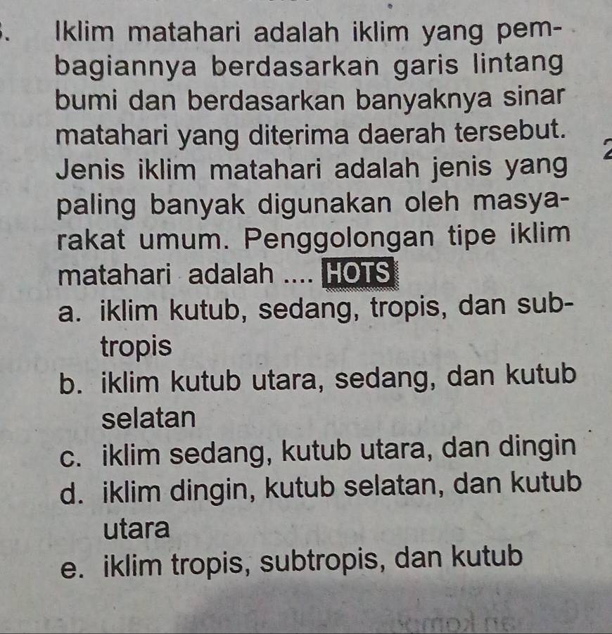 、 Iklim matahari adalah iklim yang pem-
bagiannya berdasarkan garis lintang
bumi dan berdasarkan banyaknya sinar
matahari yang diterima daerah tersebut.
Jenis iklim matahari adalah jenis yang
paling banyak digunakan oleh masya-
rakat umum. Penggolongan tipe iklim
matahari adalah .... HOTS
a. iklim kutub, sedang, tropis, dan sub-
tropis
b. iklim kutub utara, sedang, dan kutub
selatan
c. iklim sedang, kutub utara, dan dingin
d. iklim dingin, kutub selatan, dan kutub
utara
e. iklim tropis, subtropis, dan kutub