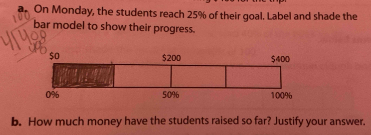 On Monday, the students reach 25% of their goal. Label and shade the 
bar model to show their progress. 
b. How much money have the students raised so far? Justify your answer.