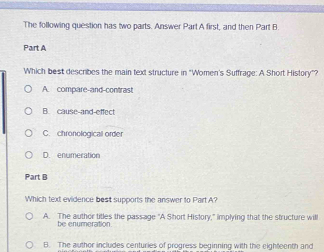 The following question has two parts. Answer Part A first, and then Part B.
Part A
Which best describes the main text structure in "Women's Suffrage: A Short History"?
A. compare-and-contrast
B. cause-and-effect
C. chronological order
D. enumeration
Part B
Which text evidence best supports the answer to Part A?
A. The author titles the passage “A Short History,” implying that the structure will
be enumeration.
B. The author includes centuries of progress beginning with the eighteenth and