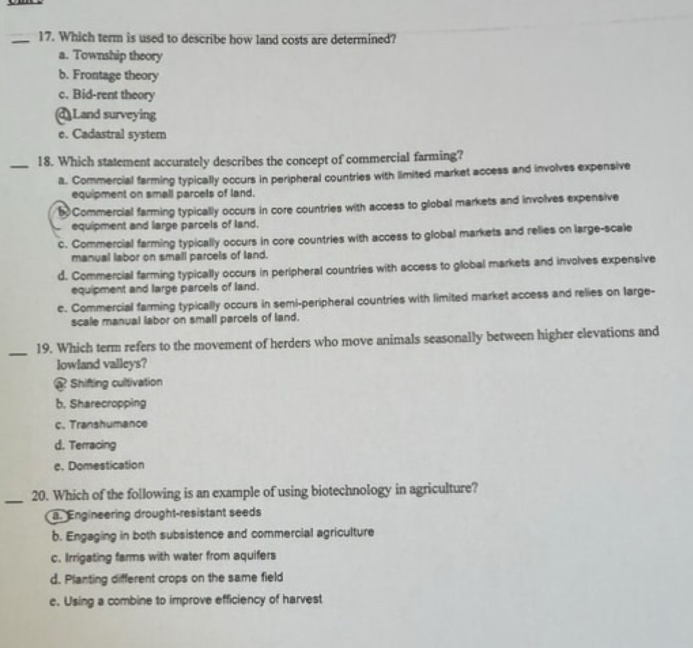 Which term is used to describe how land costs are determined?
a. Township theory
b. Frontage theory
c. Bid-rent theory
d Land surveying
e. Cadastral system
_18. Which statement accurately describes the concept of commercial farming?
a. Commercial farming typically occurs in peripheral countries with limited market access and involves expensive
equipment on small parcels of land.
5 Commercial farming typically occurs in core countries with access to global markets and involves expensive
equipment and large parcels of land.
c. Commercial farming typically occurs in core countries with access to global markets and relies on large-scale
manual labor on small parcels of land.
d. Commercial farming typically occurs in peripheral countries with access to global markets and involves expensive
equipment and large parcels of land.
e. Commercial farming typically occurs in semi-peripheral countries with limited market access and relies on large-
scale manual labor on small parcels of land.
_19. Which term refers to the movement of herders who move animals seasonally between higher elevations and
lowland valleys?
« Shifting cultivation
b. Sharecropping
c. Transhumance
d. Terracing
e. Domestication
_
20. Which of the following is an example of using biotechnology in agriculture?
a. Engineering drought-resistant seeds
b. Engaging in both subsistence and commercial agriculture
c. Irrigating farms with water from aquifers
d. Planting different crops on the same field
e. Using a combine to improve efficiency of harvest