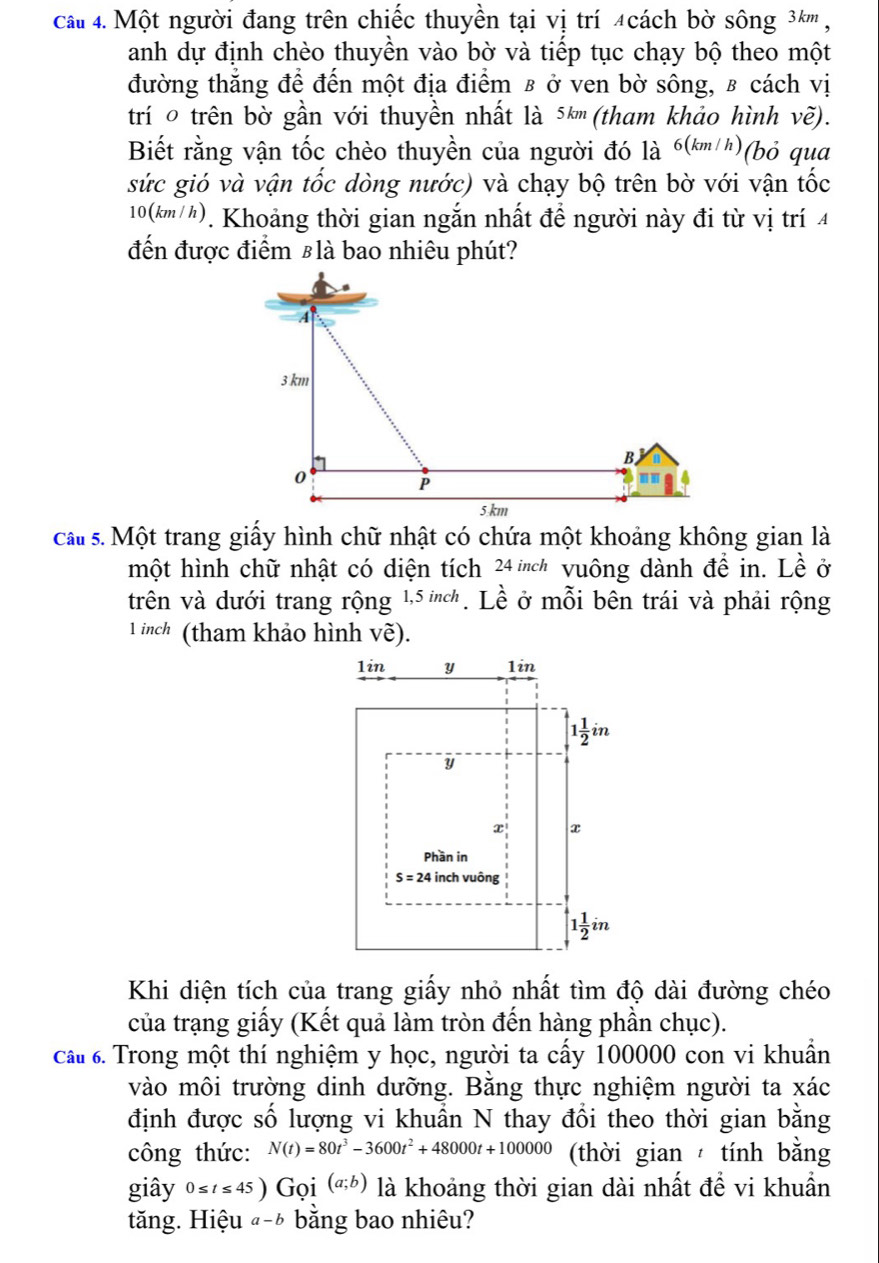 ca 4. Một người đang trên chiếc thuyền tại vị trí 4cách bờ sông 3½''' ,
anh dự định chèo thuyền vào bờ và tiếp tục chạy bộ theo một
đường thắng để đến một địa điểm β ở ven bờ sông, ʁ cách vị
trí o trên bờ gần với thuyền nhất là 5k (tham khảo hình vẽ).
Biết rằng vận tốc chèo thuyền của người đó là 6(km h)(bỏ qua
sức gió và vận tốc dòng nước) và chạy bộ trên bờ với vận tốc
10(km/h). Khoảng thời gian ngắn nhất đề người này đi từ vị trí 4
đến được điểm £là bao nhiêu phút?
A
3 km
B
0
P
5 km
cau  s. Một trang giấy hình chữ nhật có chứa một khoảng không gian là
một hình chữ nhật có diện tích 24 inch vuông dành đề in. Lề ở
trên và dưới trang rộng 1,5 ch. Lề ở mỗi bên trái và phải rộng
1 inch (tham khảo hình vẽ).
Khi diện tích của trang giấy nhỏ nhất tìm độ dài đường chéo
của trạng giấy (Kết quả làm tròn đến hàng phần chục).
cấ 6. Trong một thí nghiệm y học, người ta cấy 100000 con vi khuẩn
vào môi trường dinh dưỡng. Bằng thực nghiệm người ta xác
định được số lượng vi khuẩn N thay đổi theo thời gian bằng
công thức: N(t)=80t^3-3600t^2+48000t+100000 (thời gian  tính bằng
giây 0≤ t≤ 45) Gọi (a;b) là khoảng thời gian dài nhất để vi khuẩn
tăng. Hiệu @-½ bằng bao nhiêu?