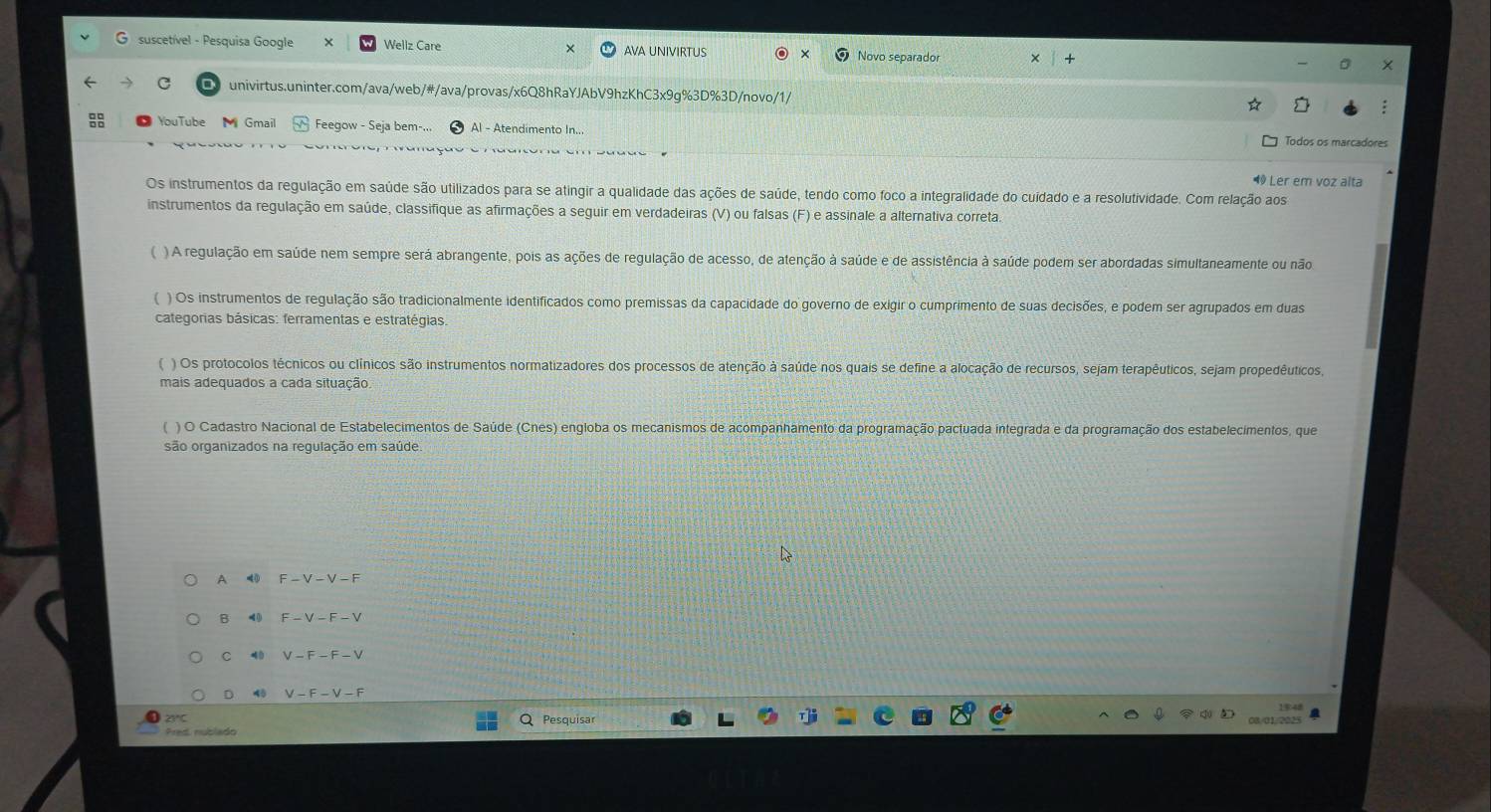 suscetível - Pesquisa Google Wellz Care AVA UNIVIRTUS Novo separador
univirtus.uninter.com/ava/web/#/ava/provas/x6Q8hRaYJAbV9hzKhC3x9g%3D%3D/novo/1/
YouTube   Gmail Feegow - Seja bem-... Al - Atendimento In. Todos os marcadores
1 Ler em voz alta
Os instrumentos da regulação em saúde são utilizados para se atingir a qualidade das ações de saúde, tendo como foco a integralidade do cuídado e a resolutividade. Com relação aos
instrumentos da regulação em saúde, classifique as afirmações a seguir em verdadeiras (V) ou falsas (F) e assinale a alternativa correta.
)A regulação em saúde nem sempre será abrangente, pois as ações de regulação de acesso, de atenção à saúde e de assistência à saúde podem ser abordadas simultaneamente ou não
) Os instrumentos de regulação são tradicionalmente identificados como premissas da capacidade do governo de exigir o cumprimento de suas decisões, e podem ser agrupados em duas
categorias básicas: ferramentas e estratégias.
( ) Os protocolos técnicos ou clínicos são instrumentos normatizadores dos processos de atenção à saúde nos quais se define a alocação de recursos, sejam terapêuticos, sejam propedêuticos
mais adequados a cada situação,
( ) O Cadastro Nacional de Estabelecimentos de Saúde (Cnes) engloba os mecanismos de acompanhamento da programação pactuada integrada e da programação dos estabelecimentos, que
são organizados na regulação em saúde
A
B < ()
C 4 0  V-F-F-V
D 45 V-F-V-F
2°C
Pred nublado  Pesquisar