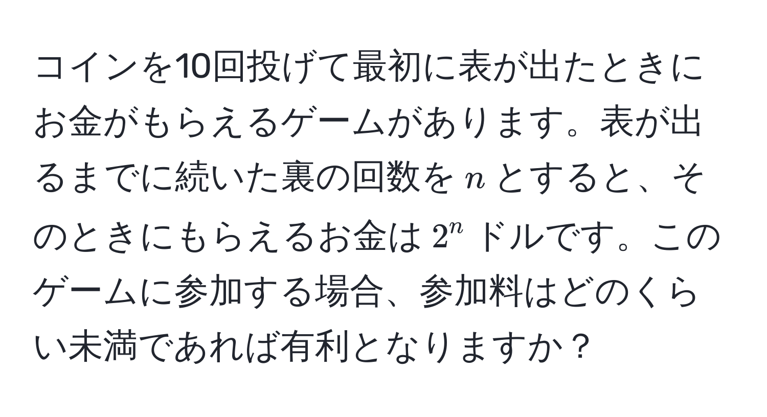 コインを10回投げて最初に表が出たときにお金がもらえるゲームがあります。表が出るまでに続いた裏の回数を$n$とすると、そのときにもらえるお金は$2^n$ドルです。このゲームに参加する場合、参加料はどのくらい未満であれば有利となりますか？