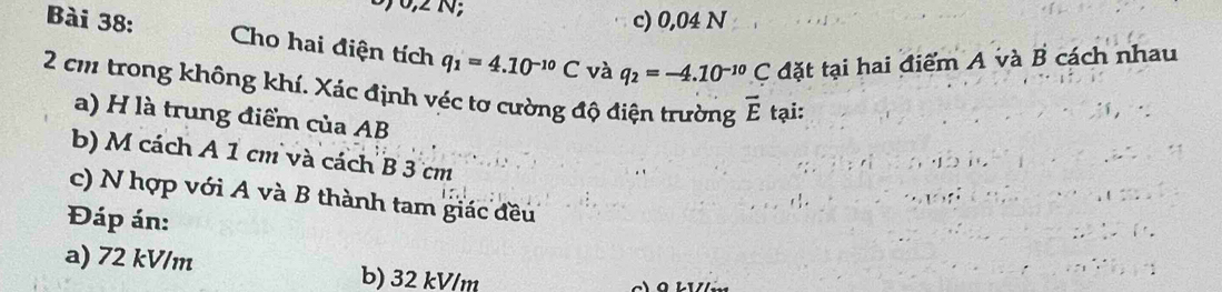 0,2 N;
c) 0,04 N
Bài 38: Cho hai điện tích q_1=4.10^(-10)C và q_2=-4.10^(-10)C đặt tại hai điểm A và B cách nhau
2 cm trong không khí. Xác định véc tơ cường độ điện trường vector E tại:
a) H là trung điểm của AB
b) M cách A 1 cm và cách B 3 cm
c) N hợp với A và B thành tam giác đều
Đáp án:
a) 72 kV/m b) 32 kV/m