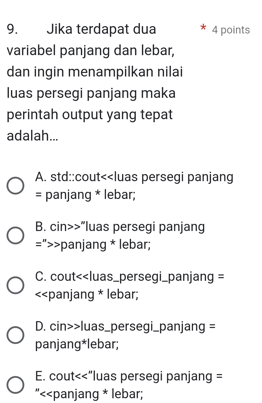 Jika terdapat dua 4 points
variabel panjang dan lebar,
dan ingin menampilkan nilai
luas persegi panjang maka
perintah output yang tepat
adalah...
A. std::cout<<luas persegi panjang
= panjang * lebar;
 B. cin>>"luas persegi panjang
=”>>panjang * lebar;
C. cout<<luas_persegi_panjang =
<<panjang * lebar;
 D. cin>>luas_persegi_panjang =
panjang*lebar;
E. cout<<"luas persegi panjang =
"<<panjang * lebar;