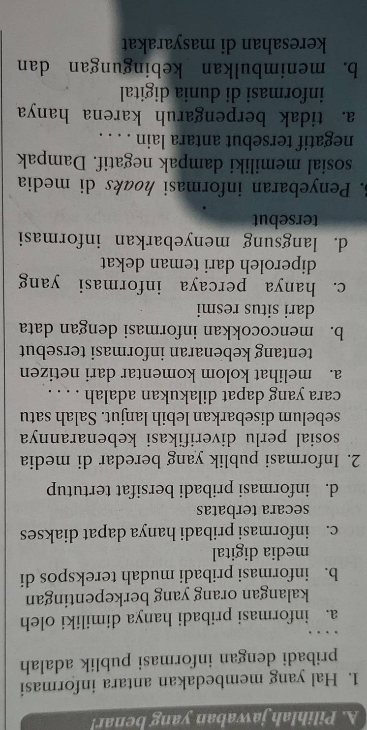 Pilihlah jawaban yang benar!
1. Hal yang membedakan antara informasi
pribadi dengan informasi publik adalah
a. informasi pribadi hanya dimiliki oleh
kalangan orang yang berkepentingan
b. informasi pribadi mudah terekspos di
media digital
c. informasi pribadi hanya dapat diakses
secara terbatas
d. informasi pribadi bersifat tertutup
2. Informasi publik yang beredar di media
sosial perlu diverifikasi kebenarannya
sebelum disebarkan lebih lanjut. Salah satu
cara yang dapat dilakukan adalah . . . .
a. melihat kolom komentar dari netizen
tentang kebenaran informasi tersebut
b. mencocokkan informasi dengan data
dari situs resmi
c. hanya percaya informasi yang
diperoleh dari teman dekat
d. langsung menyebarkan informasi
tersebut
3. Penyebaran informasi hoaks di media
sosial memiliki dampak negatif. Dampak
negatif tersebut antara lain . . . .
a. tidak berpengaruh karena hanya
informasi di dunia digital
b. menimbulkan kebingungan dan
keresahan di masyarakat