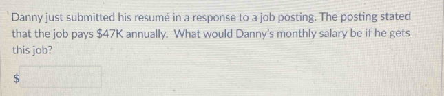 Danny just submitted his resumé in a response to a job posting. The posting stated 
that the job pays $47K annually. What would Danny's monthly salary be if he gets 
this job?
$□