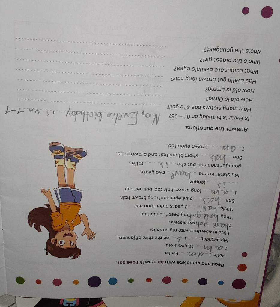 Read and complete with be or with have got. 
Hello, I _Evelin. 
I_ 10 years old. 
My birthday_ on the third of January. 
I live in Aberdeen with my parents. 
_T 
two sisters. 
They _ my best friends too. 
Olivia _ 3 years older than me. 
She _blue eyes and long brown hair. 
_I 
long brown hair too, but her hair 
_longer. 
My sister Emma _two years 
younger than me, but she _taller. 
She_ short blond hair and brown eyes. 
I_ brown eyes too. 
Answer the questions. 
Is Evelin’s birthday on 01 - 03? 
How many sisters has she got? 
_ 
How old is Olivia? 
_ 
How old is Emma? 
_ 
_ 
Has Evelin got brown long hair? 
_ 
What colour are Evelin’s eyes? 
_ 
Who’s the oldest girl? 
_ 
_ 
Who's the youngest?