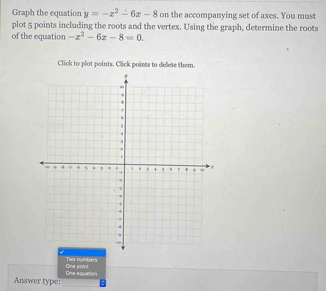 Graph the equation y=-x^2-6x-8 on the accompanying set of axes. You must
plot 5 points including the roots and the vertex. Using the graph, determine the roots
of the equation -x^2-6x-8=0. 
Click to plot points. Click points to delete them.
Two numbers
One point
One equation
Answer type: