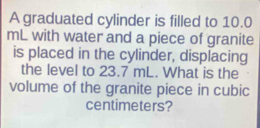 A graduated cylinder is filled to 10.0
mL with water and a piece of granite 
is placed in the cylinder, displacing 
the level to 23.7 mL. What is the 
volume of the granite piece in cubic
centimeters?