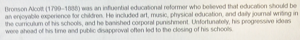 Bronson Alcott (1799-1888) was an influential educational reformer who believed that education should be 
an enjoyable experience for children. He included art, music, physical education, and daily journal writing in 
the curriculum of his schools, and he banished corporal punishment. Unfortunately, his progressive ideas 
were ahead of his time and public disapproval often led to the closing of his schools.