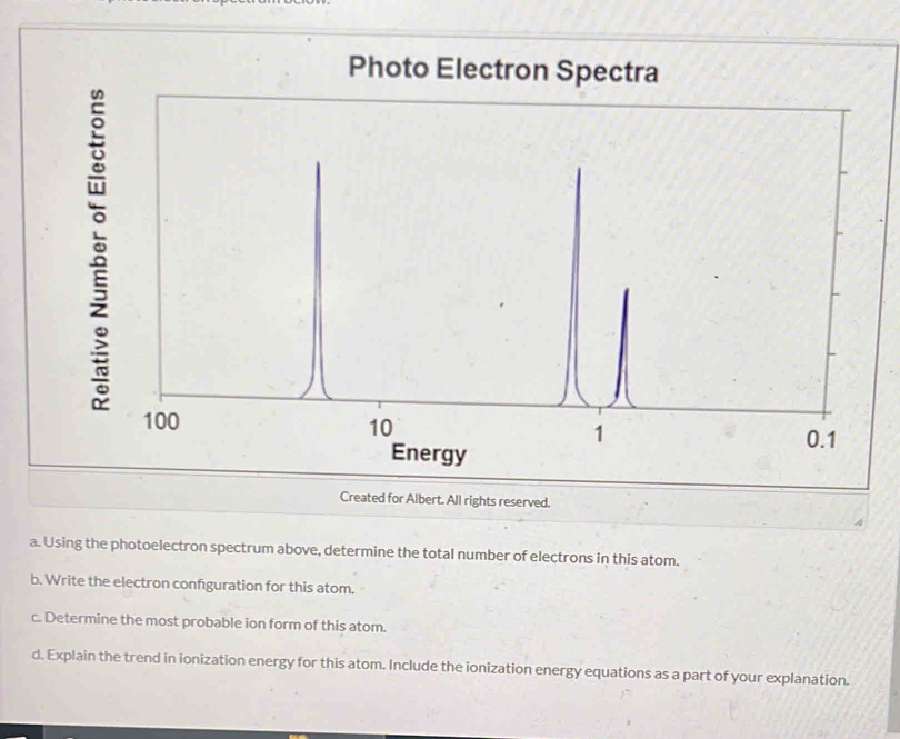 Photo Electron Spectra
100
10
1
0.1
Energy 
Created for Albert. All rights reserved. 
a. Using the photoelectron spectrum above, determine the total number of electrons in this atom. 
b. Write the electron confguration for this atom. 
c. Determine the most probable ion form of this atom. 
d. Explain the trend in ionization energy for this atom. Include the ionization energy equations as a part of your explanation.