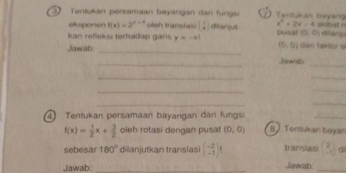 Tentukan persamaan bayangan dan fungsi Tentukan bayang 
eksponen f(x)=2^(x+4) oleh translasi beginpmatrix 1 4endpmatrix ditanjut x^2+2x-4 alsbat n 
kan refleksi terhadap garis y=-x| pusat (0,0) ditanju 
_
(0,0)
Jawab: dan faktor s 
_ 
Jawals_ 
_ 
_ 
_ 
_ 
_ 
_ 
④ Tentukan persamaan bayangan dari fungsi 
_
f(x)= 1/2 x+ 3/2  oleh rotasi dengan pusat (0,0) 8 Tentukan beyan 
sebesar 180° dilanjutkan translasi beginpmatrix -2 -1endpmatrix 1 transiasi beginpmatrix 2 -1endpmatrix dì 
Jawab: _Jawab:_