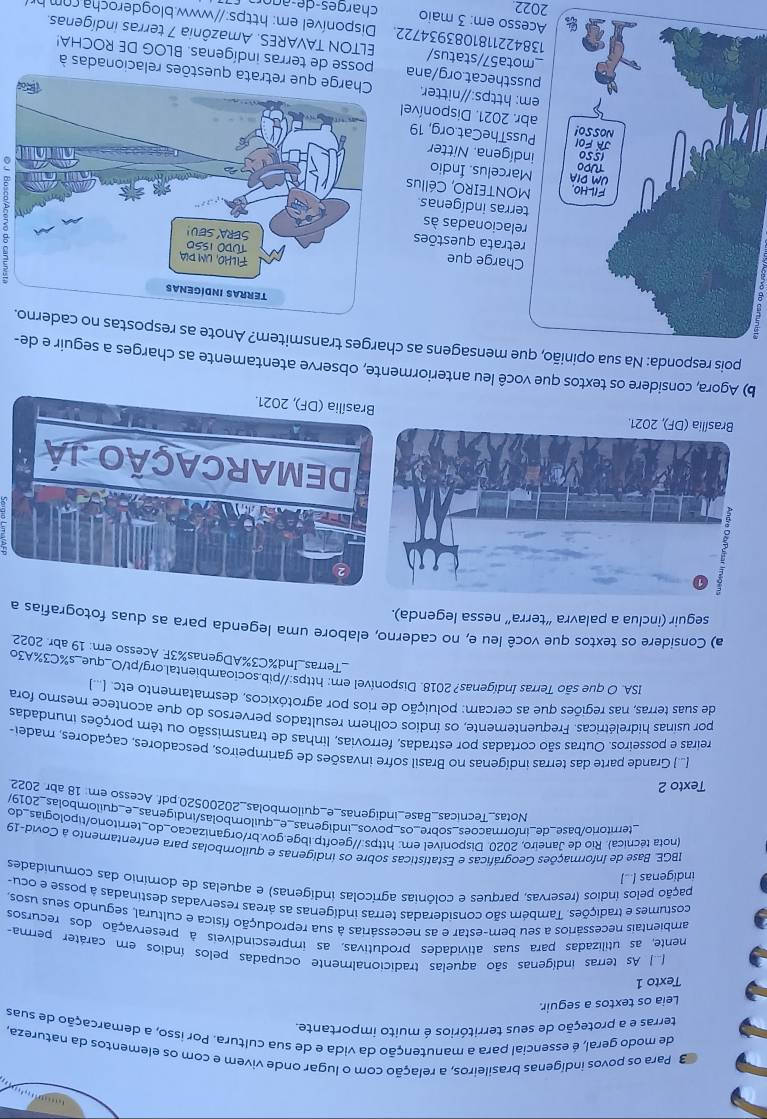 +
3 Para os povos indígenas brasileiros, a relação com o lugar onde vivem e com os elementos da natureza,
de modo geral, é essencial para a manutenção da vida e de sua cultura. Por isso, a demarcação de suas
terras e a proteção de seus territórios é muito importante.
Leia os textos a seguir.
Texto 1
As terras indígenas são aquelas tradicionalmente ocupadas pelos índios em caráter perma
mente, as utilizadas para suas atividades produtivas, as imprescindíveis à preservação dos recursos
ambientais necessários a seu bem-estar e as necessárias à sua reprodução física e cultural, segundo seus usos.
costumes e tradições. Também são consideradas terras indígenas as áreas reservadas destinadas à posse e ocu
pação pelos índios (reservas, parques e colônias agrícolas indígenas) e aquelas de domínio das comunidades
indigenas [...]
IBGE. Base de Informações Geográficas e Estatísticas sobre os indígenas e quilombolas para enfrentamento à Covid-19
(nota tecnica). Rio de Janeiro, 2020. Disponível em: https://geoftp.ibge.gov.br/organizacao_do_territorio/tipologias_do
_temtorio/base_de_informacões_sobre_os_povos_indigenas_e_quilombolas/indigenas_e_quilombolas_2019/
Notas_Tecnicas_Base_indigenas_e_quilombolas_20200520.pdf. Acesso em 18 abr. 2022
Texto 2
(..) Grande parte das terras indígenas no Brasil sofre invasões de garimpeiros, pescadores, caçadores, madei
reiras e posseiros. Outras são cortadas por estradas, ferrovias, linhas de transmissão ou têm porções inundadas
por usinas hidrelétricas. Frequentemente, os índios colhem resultados perversos do que acontece mesmo fora
de suas terras, nas regiões que as cercam: poluição de rios por agrotóxicos, desmatamento etc.(*
ISA. O que são Terras Indígenas? 2018. Disponível em; https://pib.socioambiental.org/pt/O_que_s%C3%A3o
_Terras_Ind%C3%ADgenas%3F. Acesso em: 19 abr. 2022
a) Considere os textos que você leu e, no caderno, elabore uma legenda para as duas fotografias a
seguir (inclua a palavra “terra” nessa legenda).
5
*DEMARCAÇÃO Já
Brasília (DF), 2021.
b) Agora, considere os textos que você leu anteriormente, observe atentamente as charges a seguir e de-
pois responda: Na sua opinião, que mensagens as charges transmitem? Anote as respostas.
harge que
etrata questões
lacionadas às
rras indígenas
ONTEIRO, Céllus
rcelus. Índio
ígena. Nitter
ssTheCat.org, 19
. 2021. Disponível
https://nitter. estões relacionadas à
sthecat.org/ana posse de terras indígenas. BLOG DE ROCHA!
ta57/status/  ELTON TAVARES. Amazônia 7 terras indígenas.
1384221181083934722. Disponível em: https://www.blogderocha. com hr
so em: 3 maio
2022  char g es-  e-a