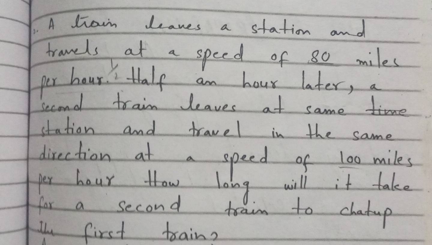 A diain deanes a station and 
tranels at a speed of 80 miles
per hour. " Half an hour later, a 
Second train leaves at sameime 
station and travel in the same 
direction at a speed of 100 miles
per hour Hhow loing will it take 
for a second train to chatup 
I first train?