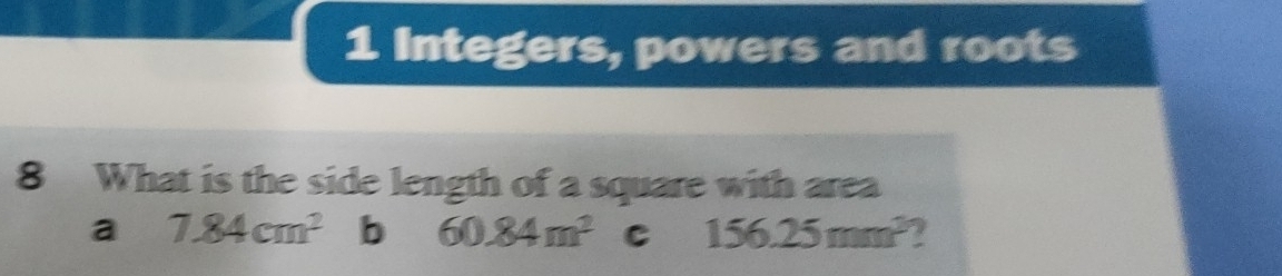 Integers, powers and roots
8 What is the side length of a square with area
a 7.84cm^2 b 60.84m^2 C 156.25mm^3 2