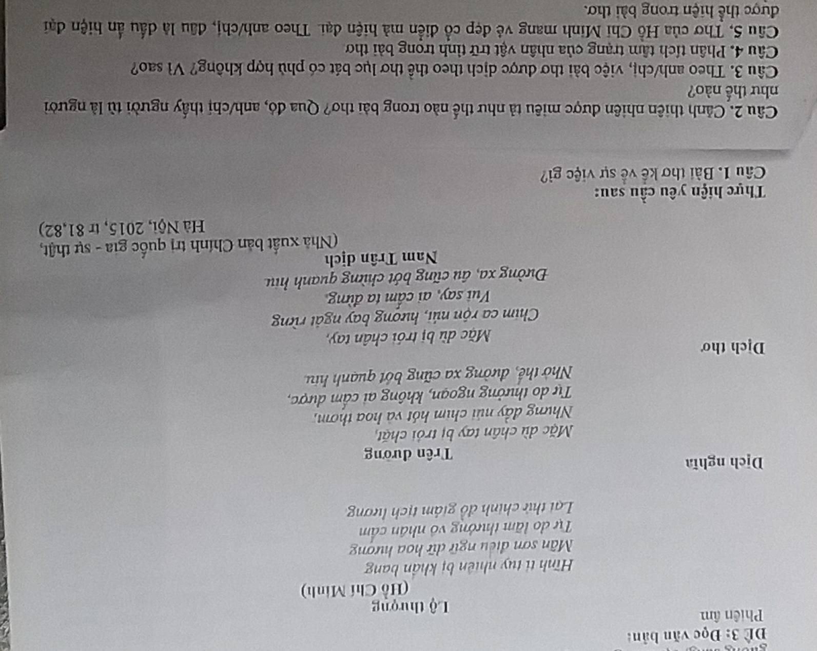 Để 3: Đọc văn bản: 
Phiên âm 
Lộ thượng 
(Hồ Chí Minh) 
Hình ti tuy nhiên bị khẩn bang 
Mân sơn điều ngữ dữ hoa hượng 
Tự do lãm thưởng vô nhân cẩm 
Lại thử chính đồ giám tịch lương 
Dịch nghĩa 
Trên đường 
Mặc dù chân tay bị trởi chặt 
Nhưng đầy núi chim hót và hoa thơm, 
Tự do thưởng ngoạn, không ai cẩm dược, 
Nhờ thế, đường xa cũng bớt quanh hiu 
Dịch thơ 
Mặc dù bị trói chân tay, 
Chim ca rộn núi, hượng bay ngắt rừn 
Vui say, ai cấm ta đừng 
Đường xa, âu cũng bớt chừng quanh hiu 
Nam Trân dịch 
(Nhà xuất bản Chính trị quốc gia - sự thật, 
Hà Nội, 2015, tr 81,82) 
Thực hiện yêu cầu sau: 
Câu 1. Bài thơ kế về sự việc gì? 
Cầu 2. Cảnh thiên nhiên được miêu tả như thế nào trong bài thơ? Qua đó, anh/chị thấy người tù là người 
như thế nào? 
Câu 3. Theo anh/chị, việc bài thơ được dịch theo thể thơ lục bát có phù hợp không? Vì sao? 
Câu 4. Phân tích tâm trạng của nhân vật trữ tỉnh trọng bài thơ 
Câu 5, Thơ của Hồ Chi Minh mang vẻ đẹp cổ điễn mà hiện đại. Theo anh/chị, đầu là đấu ẩn hiện đại 
được thể hiện trong bài thơ.