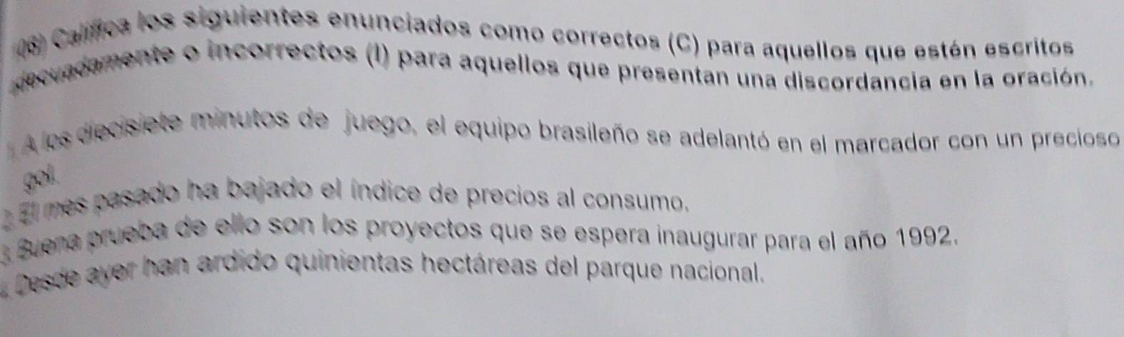 (6) Calífica los siguientes enunciados como correctos (C) para aquellos que están escritos 
deccadamente o incorrectos (I) para aquellos que presentan una discordancia en la oración. 
A los diecisiete minutos de juego, el equipo brasileño se adelantó en el marcador con un precioso 
gol. 
El mes pasado ha bajado el índice de precios al consumo. 
3 Buena prueba de ello son los proyectos que se espera inaugurar para el año 1992. 
Desde ayer han ardido quinientas hectáreas del parque nacional.