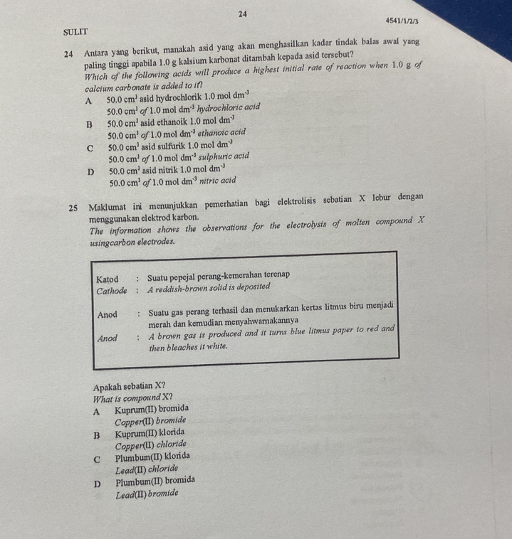 24
4541/1/2/3
SULIT
24 Antara yang berikut, manakah asid yang akan menghasilkan kadar tindak balas awal yang
paling tinggi apabila 1.0 g kalsium karbonat ditambah kepada asid tersebut?
Which of the following acids will produce a highest initial rate of reaction when 1.0 g of
calcium carbonate is added to it?
A 50.0cm^3 asid hydrochlorik 1.0moldm^(-3)
50.0cm^1 of 1.0moldm^(-3) hydrochloric acid
B 50.0cm^1 asid ethanoik 1.0m ol dm^(-3)
50.0cm^3 ofl.0moldm^(-3) ethanoic acid
C 50.0cm^3 asid sulfurik 1.0 mol dm^(-3)
50.0cm^2 of 1.0 mol dm^(-3) sulphuric acid
D 50.0cm^2 asid nitrik 1.0 mol dm^(-3)
50.0cm^3 of 1.0 oldm^(-3) nitric acid
25 Maklumat ini menunjukkan pemerhatian bagi elektrolisis sebatian X lebur dengan
menggunakan elektrod karbon.
The information shows the observations for the electrolysis of molten compound X
usingcarbon electrodes.
Katod Suatu pepejal perang-kemerahan terenap
Cathode A reddish-brown solid is deposited
Anod Suatu gas perang terhasil dan menukarkan kertas litmus biru menjadi
merah dan kemudian menyahwarnakannya
Anod A brown gas is produced and it turns blue litmus paper to red and
then bleaches it white.
Apakah sebatian X?
What is compound X?
A Kuprum(II) bromida
Copper(UI) bromide
B Kuprum(II) klorida
Copper(II) chloride
C Plumbum(II) klorida
Lead(II) chloride
D Plumbum(II) bromida
Lead(II) bromide