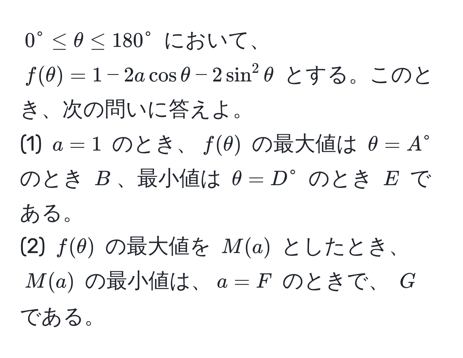 $0° ≤ θ ≤ 180°$ において、$f(θ) = 1 - 2a cos θ - 2sin^2 θ$ とする。このとき、次の問いに答えよ。  
(1) $a = 1$ のとき、$f(θ)$ の最大値は $θ = A°$ のとき $B$、最小値は $θ = D°$ のとき $E$ である。  
(2) $f(θ)$ の最大値を $M(a)$ としたとき、$M(a)$ の最小値は、$a = F$ のときで、 $G$ である。