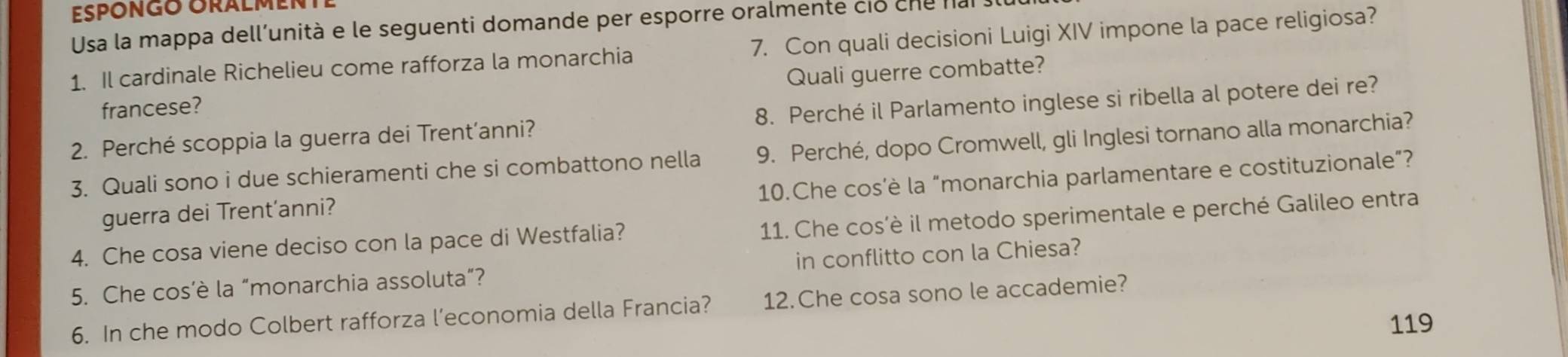 EPÖNGO ORALMENT 
Usa la mappa dell'unità e le seguenti domande per esporre oralmente cio cne nal 
1. Il cardinale Richelieu come rafforza la monarchia 7. Con quali decisioni Luigi XIV impone la pace religiosa? 
francese? Quali guerre combatte? 
2. Perché scoppia la guerra dei Trent’anni? 8. Perché il Parlamento inglese si ribella al potere dei re? 
3. Quali sono i due schieramenti che si combattono nella 9. Perché, dopo Cromwell, gli Inglesi tornano alla monarchia? 
10.Che cos’è la “monarchia parlamentare e costituzionale”? 
guerra dei Trent’anni? 
4. Che cosa viene deciso con la pace di Westfalia? 11. Che cos’è il metodo sperimentale e perché Galileo entra 
5. Che cos’è la “monarchia assoluta”? in conflitto con la Chiesa? 
6. In che modo Colbert rafforza l’economia della Francia? 12.Che cosa sono le accademie? 
119