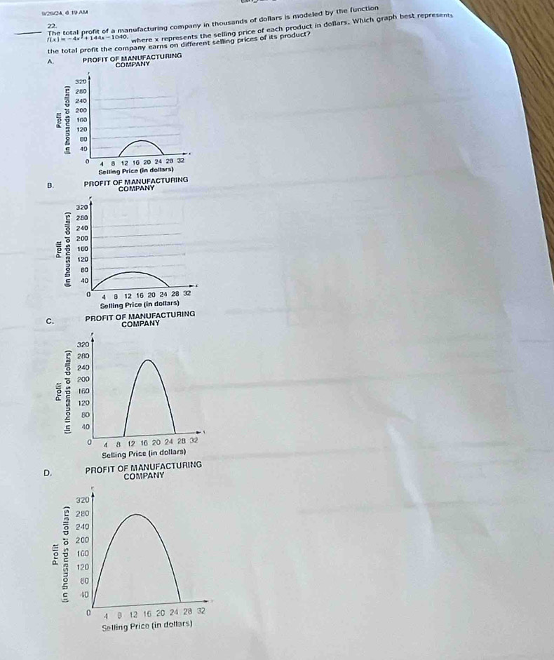 0/20/24, 6 19 AM
_The total profit of a manufacturing company in thousands of dollars is modeled by the function
22.
f(x)=-4x^2+144x-10 40, where x represents the selling price of each product in dollars. Which graph best represents
the total profit the company earns on different selling prices of its product?
A. PROFIT OF MANUFACTURING COMPANY
320
280
240
200
e 2 160
120
80
40
4 8 12 10 20 24 28 32
Selling Price (in dollars)
B. PROFIT OF MANUFACTURING
COMPANY
320
280
240
ē 200
160
120
80
40
4 12 16 20 24 28 32
Selling Price (in dollars)
C. PROFIT OF MANUFACTURING
COMPANY
320
280
240
200
160
120
80
40
4 8 12 16 20 24 28 32
Selling Price (in dollars)
D. PROFIT OF MANUFACTURING
COMPANY