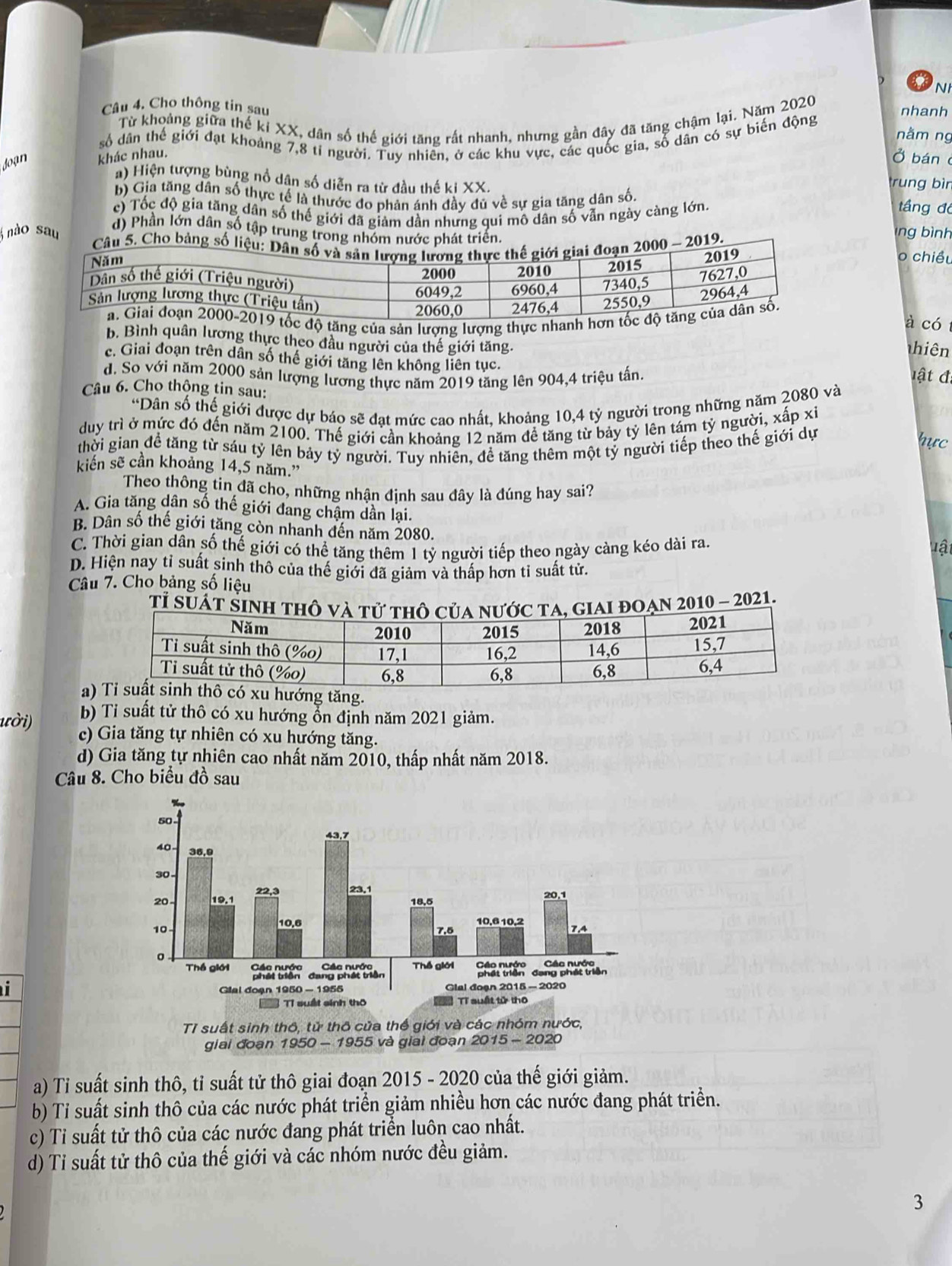 NH
Câu 4. Cho thông tin sau nhanh
Từ khoảng giữa thế kỉ XX, dân số thế giới tăng rất nhanh, nhưng gần đây đã tăng chậm lại. Năm 2020
nằm ng
số dân thế giới đạt khoảng 7,8 tỉ người. Tuy nhiên, ở các khu vực, các quốc gia, số dân có sự biến động
Joạn khác nhau.
Ở bán
a) Hiện tượng bùng nổ dân số diễn ra từ đầu thế ki XX. trung bìn
b) Gia tăng dân số thực tế là thước đo phản ánh đầy đủ về sự gia tăng dân số. tầng đó
c) Tốc độ gia tăng dân số thế giới đã giảm dần nhưng qui mô dân số vẫn ngày càng lớn.
d) Phần lớn dân số tập trung
lng bình
nào sauo chiều
độ tăng của sản lượng lượng thực nhanh 
à có
b. Bình quân lương thực theo đầu người của thế giới tăng.
Tthiên
c. Giai đoạn trên dân số thế giới tăng lên không liên tục.
d. So với năm 2000 sản lượng lương thực năm 2019 tăng lên 904,4 triệu tấn.   t đ
Câu 6. Cho thộng tin sau:
“Dân số thế giới được dự báo sẽ đạt mức cao nhất, khoảng 10,4 tỷ người trong những năm 2080 và
duy trì ở mức đó đến năm 2100. Thế giới cần khoảng 12 năm để tăng từ bảy tỷ lên tám tỷ người, xấp xỉ
thời gian đề tăng từ sáu tỷ lên bảy tỷ người. Tuy nhiên, đề tăng thêm một tỷ người tiếp theo thế giới dự
hực
kiến sẽ cần khoảng 14,5 năm.'
Theo thông tin đã cho, những nhận định sau đây là đúng hay sai?
A. Gia tăng dân số thế giới đang chậm dần lại.
B. Dân số thế giới tăng còn nhanh đến năm 2080. lật
C. Thời gian dân số thế giới có thể tăng thêm 1 tỷ người tiếp theo ngày càng kéo dài ra.
D. Hiện nay tỉ suất sinh thô của thế giới đã giảm và thấp hơn tỉ suất tử.
Câu 7. Cho bảng số liệu
a) hướng tăng.
b) Tỉ suất tử thô có xu hướng ổn định năm 2021 giảm.
ười) c) Gia tăng tự nhiên có xu hướng tăng.
d) Gia tăng tự nhiên cao nhất năm 2010, thấp nhất năm 2018.
Câu 8. Cho biểu đồ sau
 
Tỉ suất sinh thô, tử thô cửa thể giới và các nhóm nước,
giai đoạn 1950 - 1955 và giai đoạn 2015 - 2020
a) Tỉ suất sinh thô, tỉ suất tử thô giai đoạn 2015 - 2020 của thế giới giảm.
b) Tỉ suất sinh thô của các nước phát triển giảm nhiều hơn các nước đang phát triển.
c) Tỉ suất tử thô của các nước đang phát triển luôn cao nhất.
d) Tỉ suất tử thô của thế giới và các nhóm nước đều giảm.
3