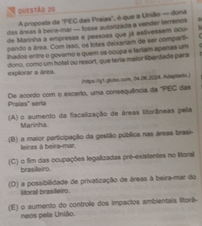 A proposta da "PEC das Praias", é que a União — dona
das áreas à beira-mar — fosse autorizada a vender terrenos
de Marinha a empresas e pessoas que já estivessem ocu- 1
pando a área. Com isso, os lotes deixariam de ser comparti- C
Ihados entre o governo e quem os ocupa e teriam apenas um C
dono, como um hotel ou resort, que teria maior liberdade para
explorar a área.
(https://g1.globo.com, 04.06.2024. Adaptado.)
De acordo com o excerto, uma consequência da "PEC das
Praias" seria
(A) o aumento da fiscalização de áreas litorâneas pela
Marinha.
(B) a maior participação da gestão pública nas áreas brasi-
leiras à beira-mar.
(C) o fim das ocupações legalizadas pré-existentes no litoral
brasileiro.
(D) a possibilidade de privatização de áreas à beira-mar do
litoral brasileiro.
(E) o aumento do controle dos impactos ambientais litorã-
neos pela União.